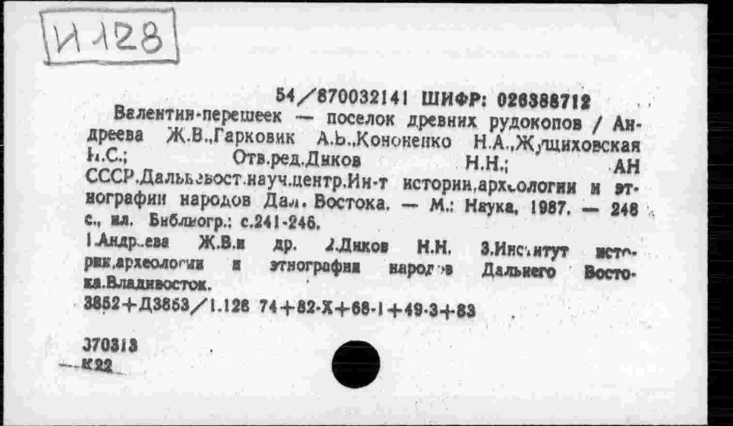 ﻿54/870032141 ШИФР: 028888712
Валентия-перешеек — поселок древних рудокопов / Андреева Ж.ВмГарковик А.Ь.,Кононенко Н.А.,Ж/щиховская
b.	С.;	Отв.ред. Диков	Н.Н.;	АН
СССР.Далъьзьост.науч.центр.Ин-т истории.археологии и этнографии народов Дал. Востока. — м.: Наука, 1987. — 248
c.	, ил. Бнблкогр.: с.241-246.
I Андреем Ж.В.И др. АДнков Н.Н. З.Иис.итут иста. ржа.археологи а этнографии народ* Дальнего Восто-ка.Владивосток.
3862+Д3863/1.128 74+82-Х+68-1 +49-3+83
370313 -К22